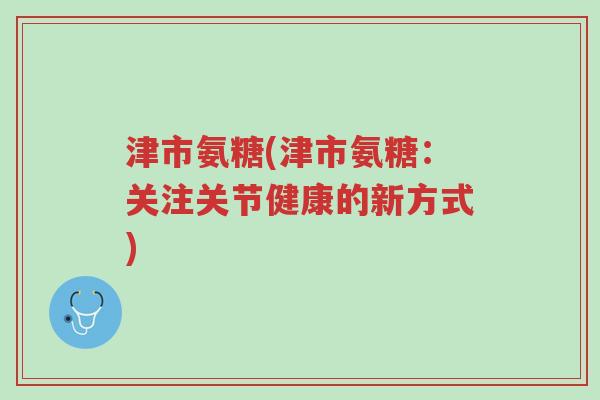 津市氨糖(津市氨糖:关注关节健康的新方式)-第1张图片-超越 津市氨糖(津市氨糖:关注关节健康的新方式)-第1张图片-超越
