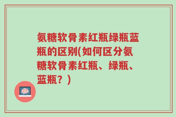 氨糖软骨素红瓶绿瓶蓝瓶的区别(如何区分氨糖软骨素红瓶、绿瓶、蓝瓶?)-第1张图片-超越 氨糖软骨素红瓶绿瓶蓝瓶的区别(如何区分氨糖软骨素红瓶、绿瓶、蓝瓶?)-第1张图片-超越