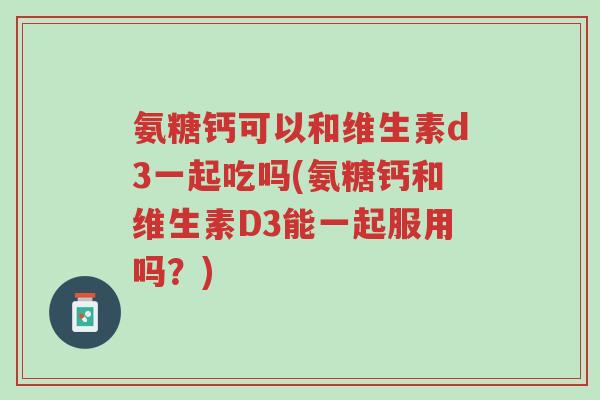 氨糖钙可以和维生素d3一起吃吗(氨糖钙和维生素D3能一起服用吗？)-第1张图片-超越