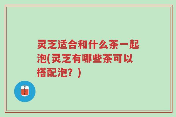 灵芝适合和什么茶一起泡(灵芝有哪些茶可以搭配泡？)-第1张图片-超越