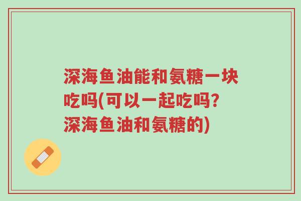 深海鱼油能和氨糖一块吃吗(可以一起吃吗?深海鱼油和氨糖的)-第1张图片-超越 深海鱼油能和氨糖一块吃吗(可以一起吃吗?深海鱼油和氨糖的)-第1张图片-超越