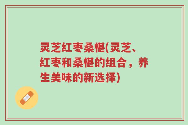 灵芝红枣桑椹(灵芝、红枣和桑椹的组合，养生美味的新选择)-第1张图片-超越