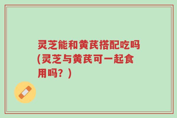灵芝能和黄芪搭配吃吗(灵芝与黄芪可一起食用吗?)-第1张图片-超越 灵芝能和黄芪搭配吃吗(灵芝与黄芪可一起食用吗?)-第1张图片-超越