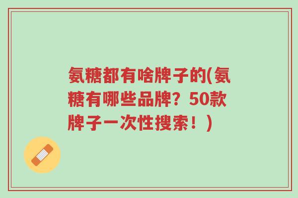 氨糖都有啥牌子的(氨糖有哪些品牌?50款牌子一次性搜索!)-第1张图片-超越 氨糖都有啥牌子的(氨糖有哪些品牌?50款牌子一次性搜索!)-第1张图片-超越