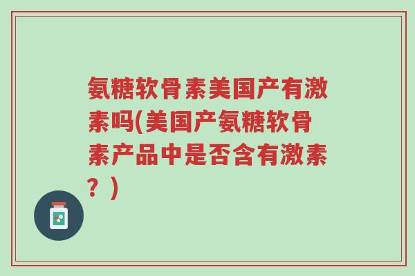 氨糖软骨素美国产有激素吗(美国产氨糖软骨素产品中是否含有激素?)-第1张图片-超越 氨糖软骨素美国产有激素吗(美国产氨糖软骨素产品中是否含有激素?)-第1张图片-超越