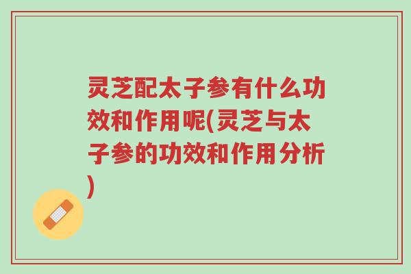 灵芝配太子参有什么功效和作用呢(灵芝与太子参的功效和作用分析)-第1张图片-超越 灵芝配太子参有什么功效和作用呢(灵芝与太子参的功效和作用分析)-第1张图片-超越
