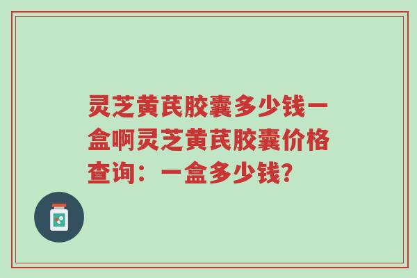 灵芝黄芪胶囊多少钱一盒啊灵芝黄芪胶囊价格查询：一盒多少钱？-第1张图片-超越