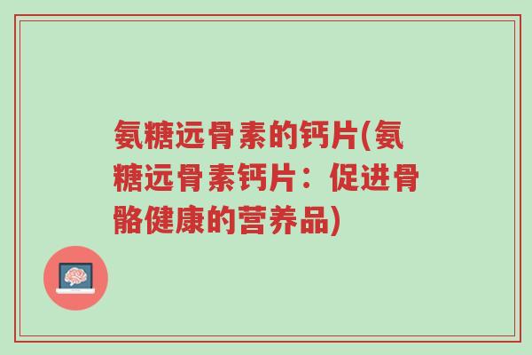 氨糖远骨素的钙片(氨糖远骨素钙片:促进骨骼健康的营养品)-第1张图片-超越 氨糖远骨素的钙片(氨糖远骨素钙片:促进骨骼健康的营养品)-第1张图片-超越