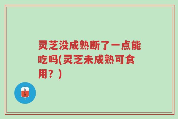 灵芝没成熟断了一点能吃吗(灵芝未成熟可食用?)-第1张图片-超越 灵芝没成熟断了一点能吃吗(灵芝未成熟可食用?)-第1张图片-超越