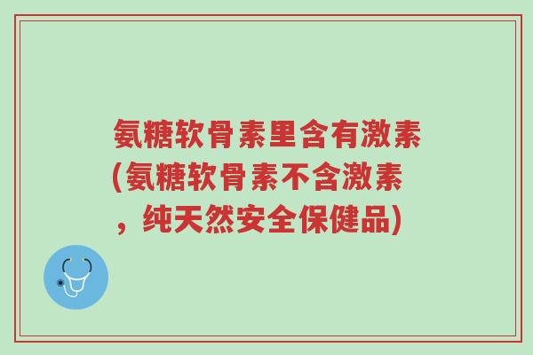 氨糖软骨素里含有激素(氨糖软骨素不含激素,纯天然安全保健品)-第1张图片-超越 氨糖软骨素里含有激素(氨糖软骨素不含激素,纯天然安全保健品)-第1张图片-超越