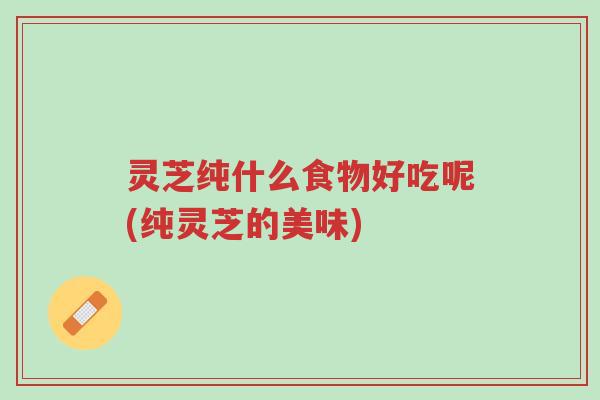灵芝纯什么食物好吃呢(纯灵芝的美味)-第1张图片-超越 灵芝纯什么食物好吃呢(纯灵芝的美味)-第1张图片-超越