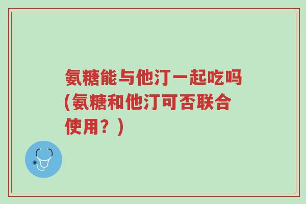 氨糖能与他汀一起吃吗(氨糖和他汀可否联合使用？)-第1张图片-超越