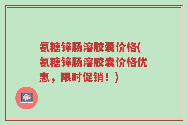 氨糖锌肠溶胶囊价格(氨糖锌肠溶胶囊价格优惠,限时促销!)-第1张图片-超越 氨糖锌肠溶胶囊价格(氨糖锌肠溶胶囊价格优惠,限时促销!)-第1张图片-超越