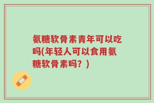 氨糖软骨素青年可以吃吗(年轻人可以食用氨糖软骨素吗?)-第1张图片-超越 氨糖软骨素青年可以吃吗(年轻人可以食用氨糖软骨素吗?)-第1张图片-超越