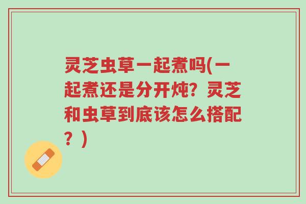 灵芝虫草一起煮吗(一起煮还是分开炖？灵芝和虫草到底该怎么搭配？)-第1张图片-超越