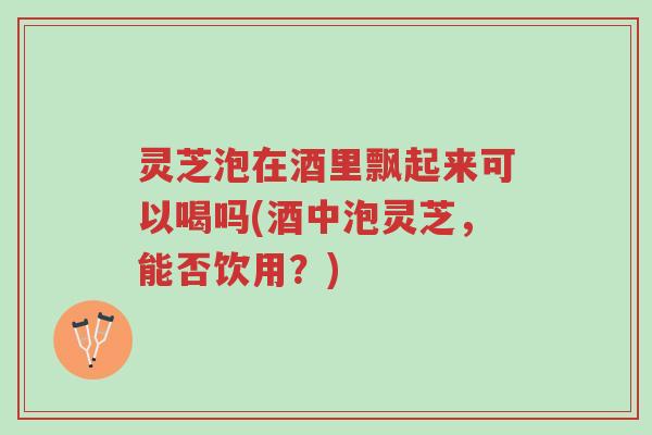 灵芝泡在酒里飘起来可以喝吗(酒中泡灵芝，能否饮用？)-第1张图片-超越