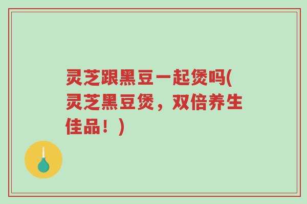 灵芝跟黑豆一起煲吗(灵芝黑豆煲,双倍养生佳品!)-第1张图片-超越 灵芝跟黑豆一起煲吗(灵芝黑豆煲,双倍养生佳品!)-第1张图片-超越