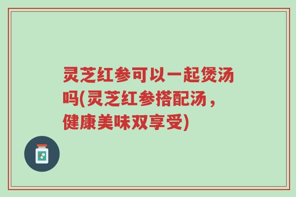 灵芝红参可以一起煲汤吗(灵芝红参搭配汤,健康美味双享受)-第1张图片-超越 灵芝红参可以一起煲汤吗(灵芝红参搭配汤,健康美味双享受)-第1张图片-超越