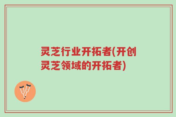 灵芝行业开拓者(开创灵芝领域的开拓者)-第1张图片-超越 灵芝行业开拓者(开创灵芝领域的开拓者)-第1张图片-超越