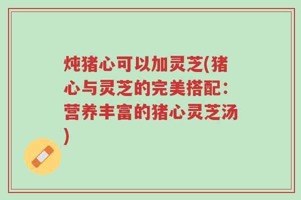 炖猪心可以加灵芝(猪心与灵芝的完美搭配:营养丰富的猪心灵芝汤)-第1张图片-超越 炖猪心可以加灵芝(猪心与灵芝的完美搭配:营养丰富的猪心灵芝汤)-第1张图片-超越