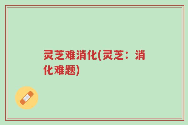 灵芝难消化(灵芝:消化难题)-第1张图片-超越 灵芝难消化(灵芝:消化难题)-第1张图片-超越