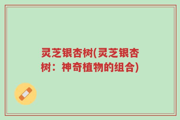 灵芝银杏树(灵芝银杏树:神奇植物的组合)-第1张图片-超越 灵芝银杏树(灵芝银杏树:神奇植物的组合)-第1张图片-超越