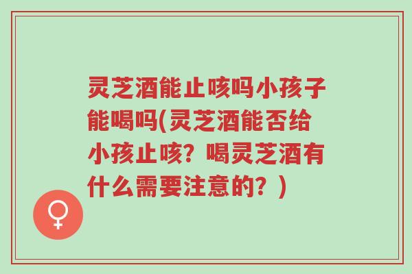 灵芝酒能止咳吗小孩子能喝吗(灵芝酒能否给小孩止咳？喝灵芝酒有什么需要注意的？)-第1张图片-超越