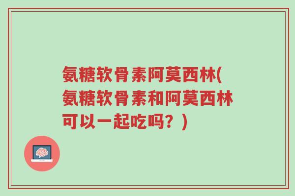 氨糖软骨素阿莫西林(氨糖软骨素和阿莫西林可以一起吃吗？)-第1张图片-超越