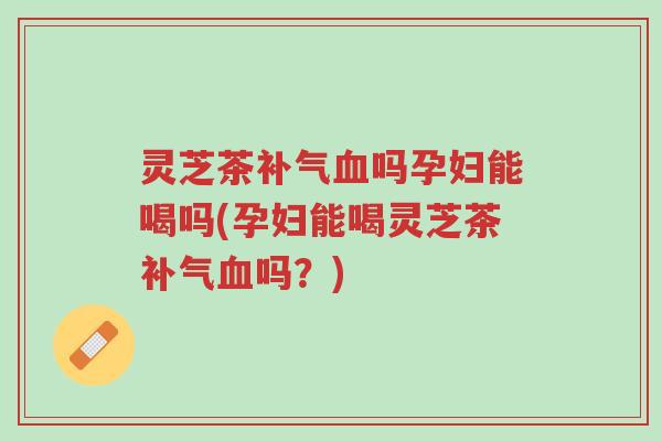 灵芝茶补气血吗孕妇能喝吗(孕妇能喝灵芝茶补气血吗?)-第1张图片-超越 灵芝茶补气血吗孕妇能喝吗(孕妇能喝灵芝茶补气血吗?)-第1张图片-超越