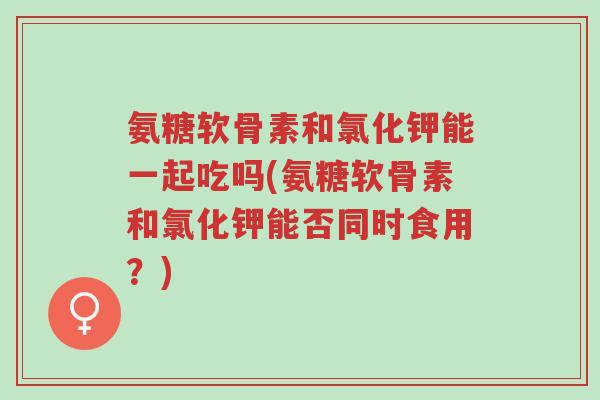 氨糖软骨素和氯化钾能一起吃吗(氨糖软骨素和氯化钾能否同时食用？)-第1张图片-超越