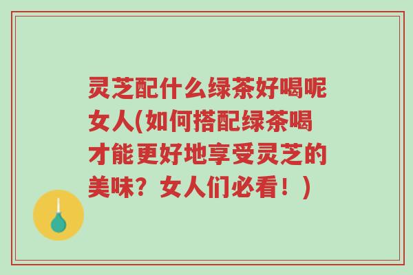 灵芝配什么绿茶好喝呢女人(如何搭配绿茶喝才能更好地享受灵芝的美味?女人们必看!)-第1张图片-超越 灵芝配什么绿茶好喝呢女人(如何搭配绿茶喝才能更好地享受灵芝的美味?女人们必看!)-第1张图片-超越