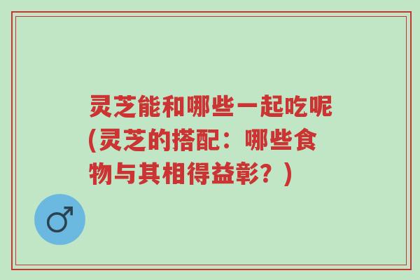 灵芝能和哪些一起吃呢(灵芝的搭配:哪些食物与其相得益彰?)-第1张图片-超越 灵芝能和哪些一起吃呢(灵芝的搭配:哪些食物与其相得益彰?)-第1张图片-超越