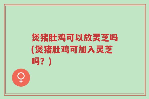 煲猪肚鸡可以放灵芝吗(煲猪肚鸡可加入灵芝吗?)-第1张图片-超越 煲猪肚鸡可以放灵芝吗(煲猪肚鸡可加入灵芝吗?)-第1张图片-超越