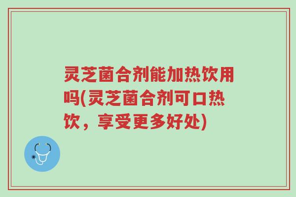 灵芝菌合剂能加热饮用吗(灵芝菌合剂可口热饮,享受更多好处)-第1张图片-超越 灵芝菌合剂能加热饮用吗(灵芝菌合剂可口热饮,享受更多好处)-第1张图片-超越