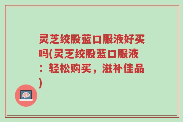 灵芝绞股蓝口服液好买吗(灵芝绞股蓝口服液:轻松购买,滋补佳品)-第1张图片-超越 灵芝绞股蓝口服液好买吗(灵芝绞股蓝口服液:轻松购买,滋补佳品)-第1张图片-超越