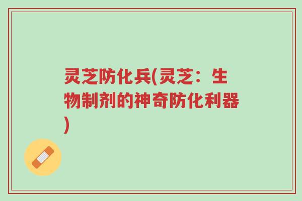 灵芝防化兵(灵芝:生物制剂的神奇防化利器)-第1张图片-超越 灵芝防化兵(灵芝:生物制剂的神奇防化利器)-第1张图片-超越