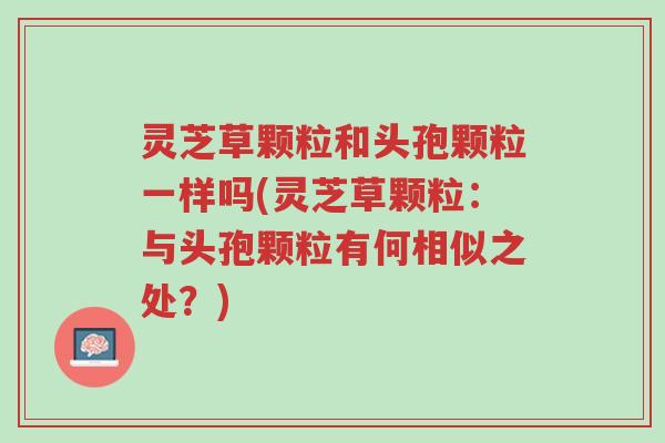 灵芝草颗粒和头孢颗粒一样吗(灵芝草颗粒:与头孢颗粒有何相似之处?)-第1张图片-超越 灵芝草颗粒和头孢颗粒一样吗(灵芝草颗粒:与头孢颗粒有何相似之处?)-第1张图片-超越