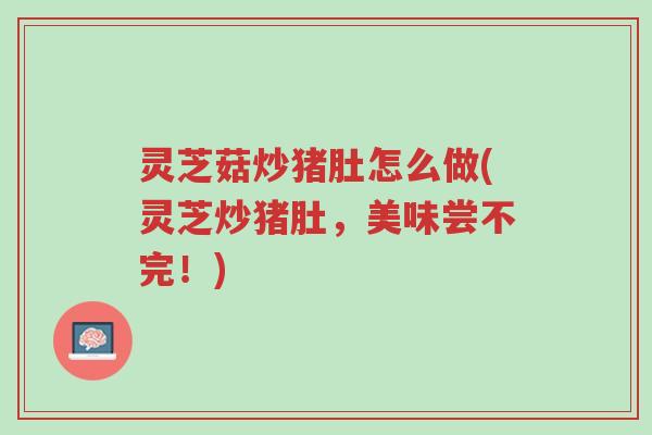 灵芝菇炒猪肚怎么做(灵芝炒猪肚，美味尝不完！)-第1张图片-超越