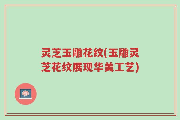灵芝玉雕花纹(玉雕灵芝花纹展现华美工艺)-第1张图片-超越 灵芝玉雕花纹(玉雕灵芝花纹展现华美工艺)-第1张图片-超越