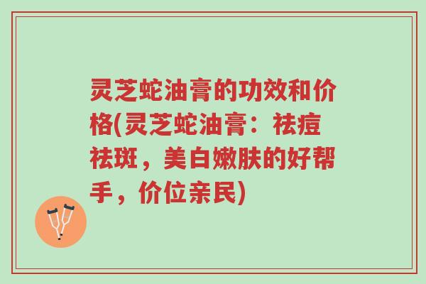 灵芝蛇油膏的功效和价格(灵芝蛇油膏：祛痘祛斑，美白嫩肤的好帮手，价位亲民)-第1张图片-超越