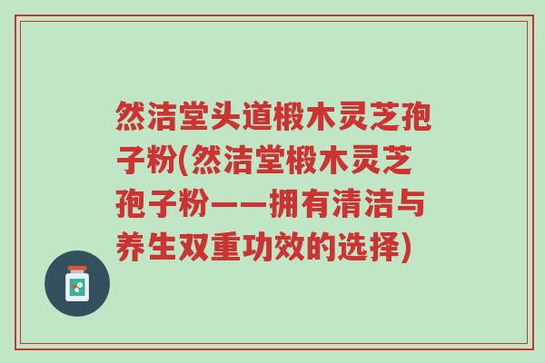 然洁堂头道椴木灵芝孢子粉(然洁堂椴木灵芝孢子粉——拥有清洁与养生双重功效的选择)-第1张图片-超越 然洁堂头道椴木灵芝孢子粉(然洁堂椴木灵芝孢子粉——拥有清洁与养生双重功效的选择)-第1张图片-超越