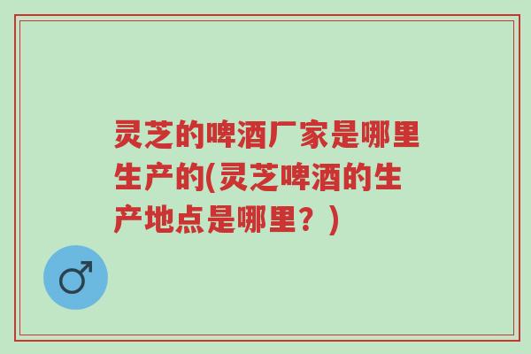 灵芝的啤酒厂家是哪里生产的(灵芝啤酒的生产地点是哪里?)-第1张图片-超越 灵芝的啤酒厂家是哪里生产的(灵芝啤酒的生产地点是哪里?)-第1张图片-超越