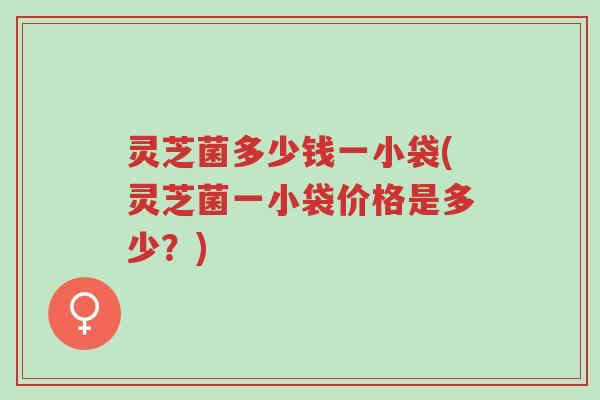 灵芝菌多少钱一小袋(灵芝菌一小袋价格是多少？)-第1张图片-超越