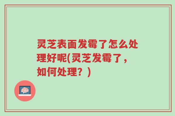 灵芝表面发霉了怎么处理好呢(灵芝发霉了,如何处理?)-第1张图片-超越 灵芝表面发霉了怎么处理好呢(灵芝发霉了,如何处理?)-第1张图片-超越
