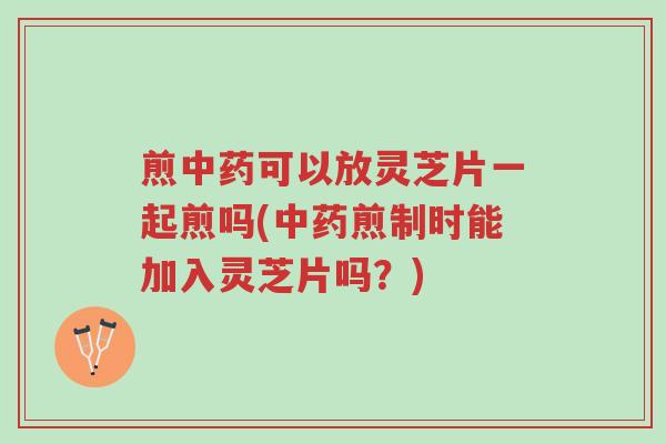 煎中药可以放灵芝片一起煎吗(中药煎制时能加入灵芝片吗？)-第1张图片-超越