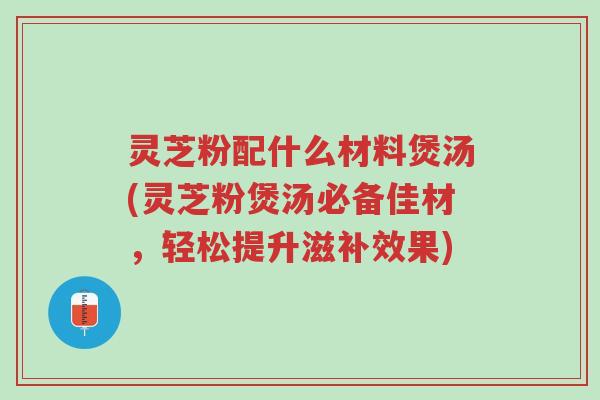 灵芝粉配什么材料煲汤(灵芝粉煲汤必备佳材,轻松提升滋补效果)-第1张图片-超越 灵芝粉配什么材料煲汤(灵芝粉煲汤必备佳材,轻松提升滋补效果)-第1张图片-超越