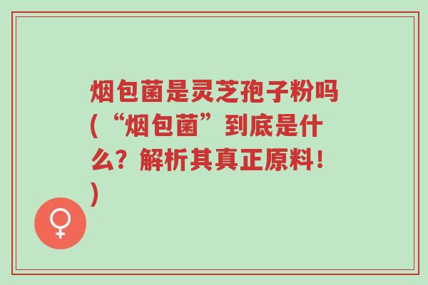 烟包菌是灵芝孢子粉吗(“烟包菌”到底是什么?解析其真正原料!)-第1张图片-超越 烟包菌是灵芝孢子粉吗(“烟包菌”到底是什么?解析其真正原料!)-第1张图片-超越