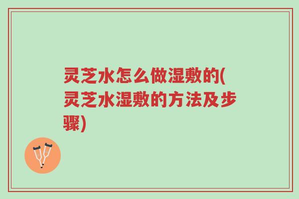 灵芝水怎么做湿敷的(灵芝水湿敷的方法及步骤)-第1张图片-超越 灵芝水怎么做湿敷的(灵芝水湿敷的方法及步骤)-第1张图片-超越