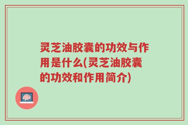 灵芝油胶囊的功效与作用是什么(灵芝油胶囊的功效和作用简介)-第1张图片-超越 灵芝油胶囊的功效与作用是什么(灵芝油胶囊的功效和作用简介)-第1张图片-超越