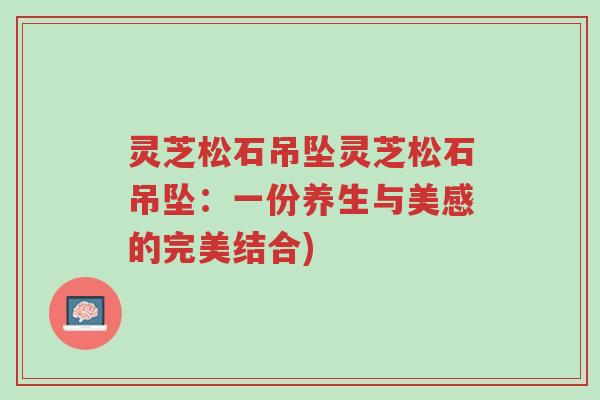 灵芝松石吊坠灵芝松石吊坠:一份养生与美感的完美结合)-第1张图片-超越 灵芝松石吊坠灵芝松石吊坠:一份养生与美感的完美结合)-第1张图片-超越
